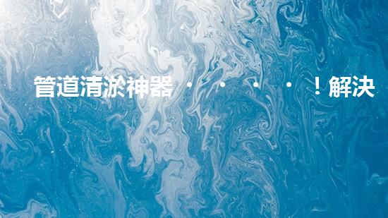 管道清淤神器！解決大型工業(yè)管道堵塞難題的全新設(shè)備問世，你知道是什么嗎？